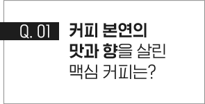 q.01 커피 본연의 맛과 향을 살린 맥심 커피는?