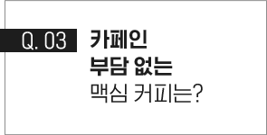 q.03 카페인 부담 없는 맥심 커피는?