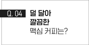 q.04 덜 달아 깔끔한 맥심 커피는?