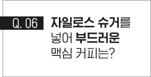 q.06 자일로스 슈거를 넣어 부드러운 맥심 커피는?